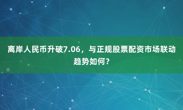 离岸人民币升破7.06，与正规股票配资市场联动趋势如何？