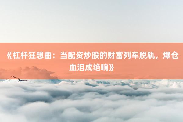《杠杆狂想曲：当配资炒股的财富列车脱轨，爆仓血泪成绝响》