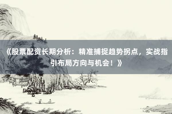 《股票配资长期分析：精准捕捉趋势拐点，实战指引布局方向与机会！》