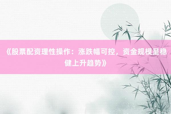 《股票配资理性操作:涨跌幅可控,资金规模呈稳健上升趋势》