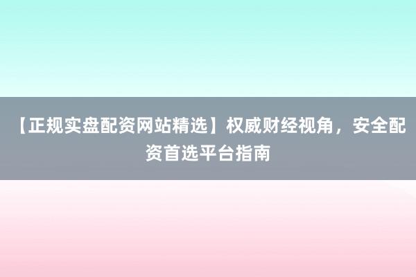 【正规实盘配资网站精选】权威财经视角,安全配资首选平台指南
