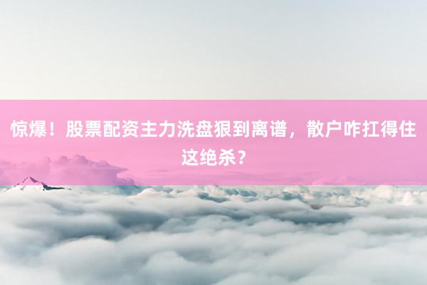 惊爆！股票配资主力洗盘狠到离谱，散户咋扛得住这绝杀？