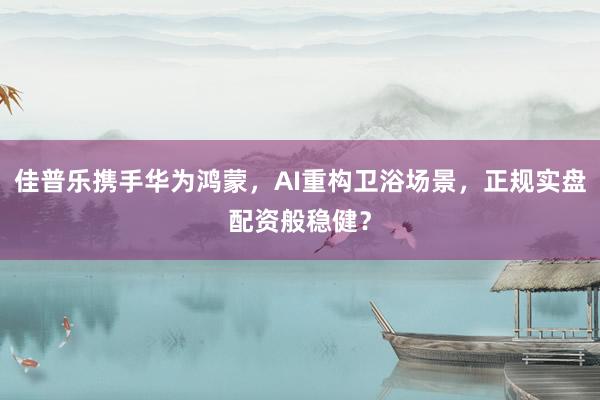 佳普乐携手华为鸿蒙,AI重构卫浴场景,正规实盘配资般稳健?