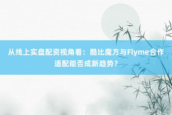 从线上实盘配资视角看：酷比魔方与Flyme合作适配能否成新趋势？