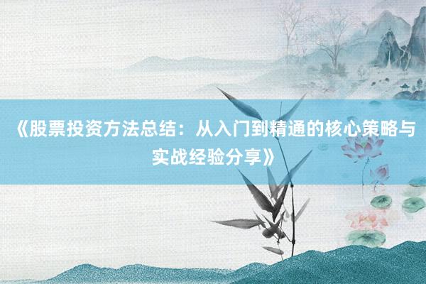 《股票投资方法总结：从入门到精通的核心策略与实战经验分享》