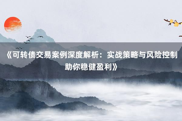 《可转债交易案例深度解析：实战策略与风险控制助你稳健盈利》