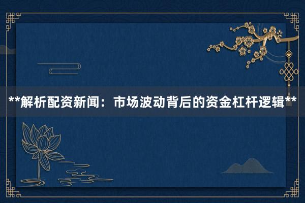 **解析配资新闻：市场波动背后的资金杠杆逻辑**