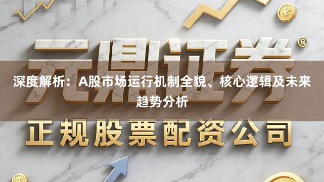 深度解析：A股市场运行机制全貌、核心逻辑及未来趋势分析