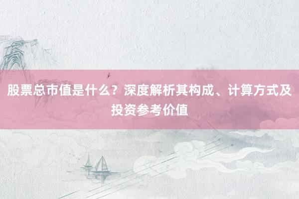 股票总市值是什么？深度解析其构成、计算方式及投资参考价值