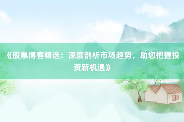 《股票博客精选：深度剖析市场趋势，助您把握投资新机遇》