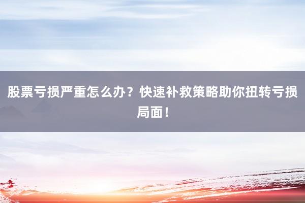 股票亏损严重怎么办？快速补救策略助你扭转亏损局面！