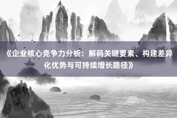 《企业核心竞争力分析：解码关键要素、构建差异化优势与可持续增长路径》