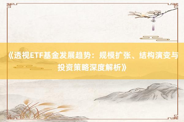 《透视ETF基金发展趋势:规模扩张、结构演变与投资策略深度解析》