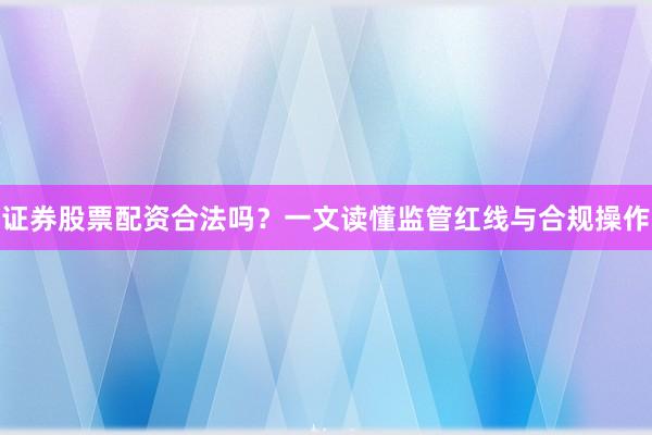 证券股票配资合法吗？一文读懂监管红线与合规操作