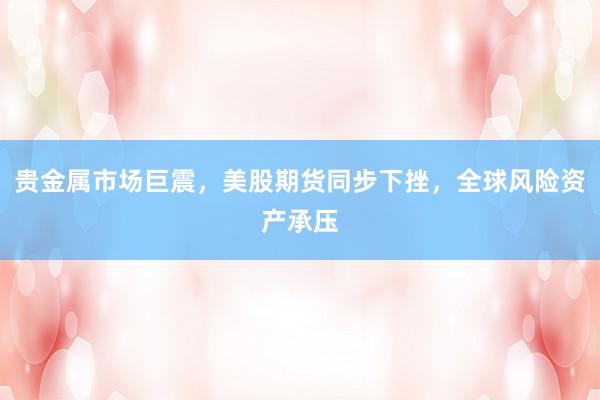 贵金属市场巨震，美股期货同步下挫，全球风险资产承压