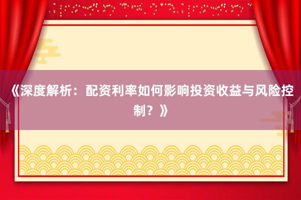 《深度解析：配资利率如何影响投资收益与风险控制？》