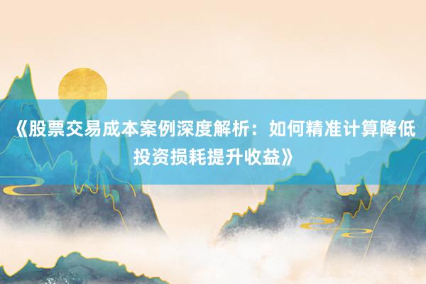 《股票交易成本案例深度解析:如何精准计算降低投资损耗提升收益》