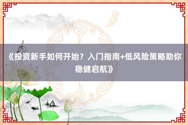 《投资新手如何开始？入门指南+低风险策略助你稳健启航》