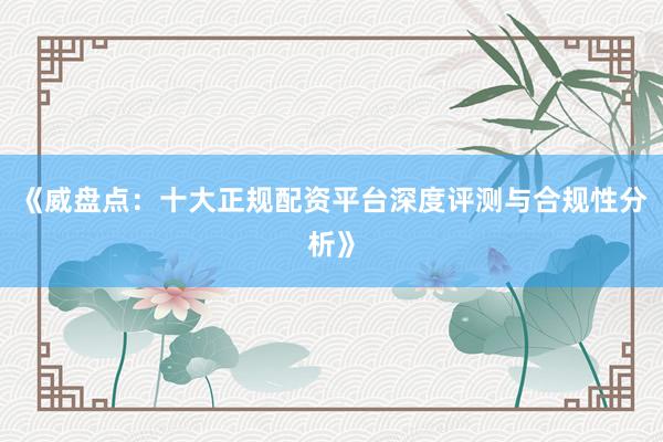 《威盘点：十大正规配资平台深度评测与合规性分析》