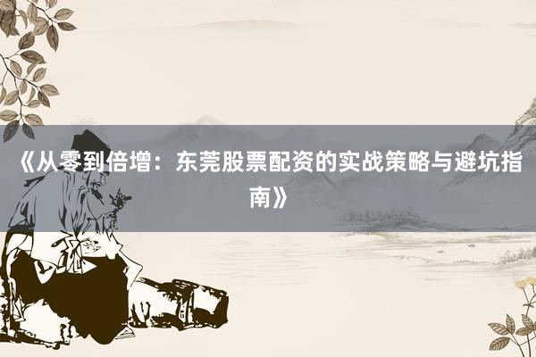 《从零到倍增：东莞股票配资的实战策略与避坑指南》