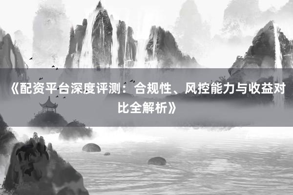 《配资平台深度评测：合规性、风控能力与收益对比全解析》