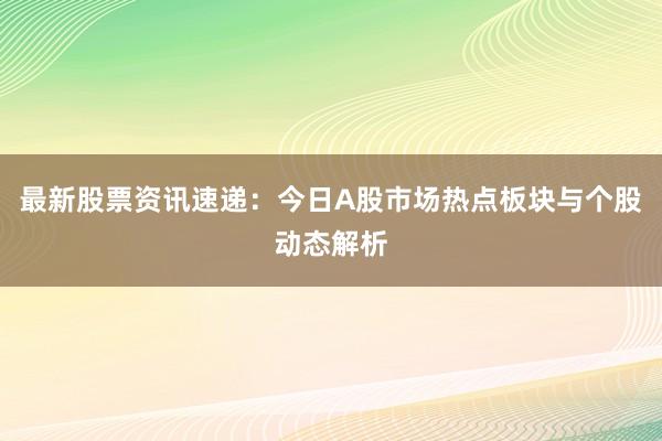 最新股票资讯速递：今日A股市场热点板块与个股动态解析