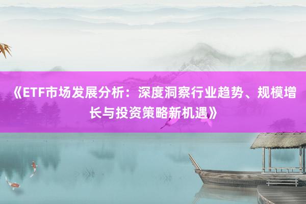 《ETF市场发展分析：深度洞察行业趋势、规模增长与投资策略新机遇》