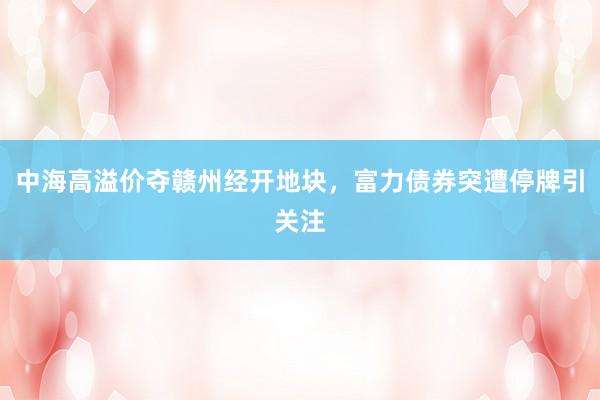 中海高溢价夺赣州经开地块，富力债券突遭停牌引关注