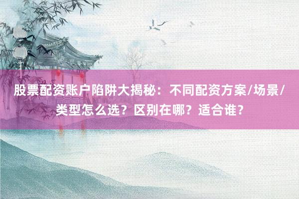 股票配资账户陷阱大揭秘：不同配资方案/场景/类型怎么选？区别在哪？适合谁？
