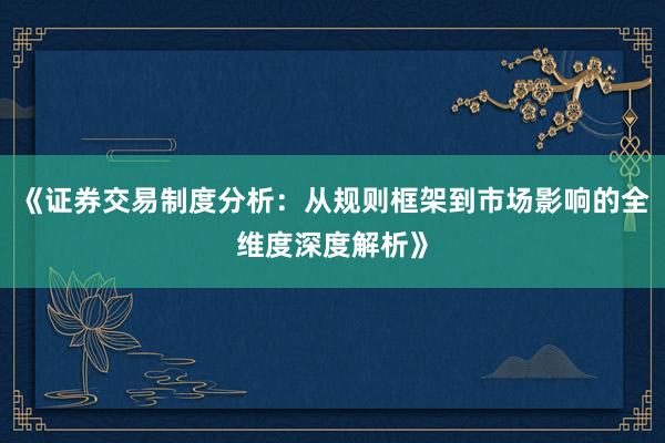《证券交易制度分析：从规则框架到市场影响的全维度深度解析》