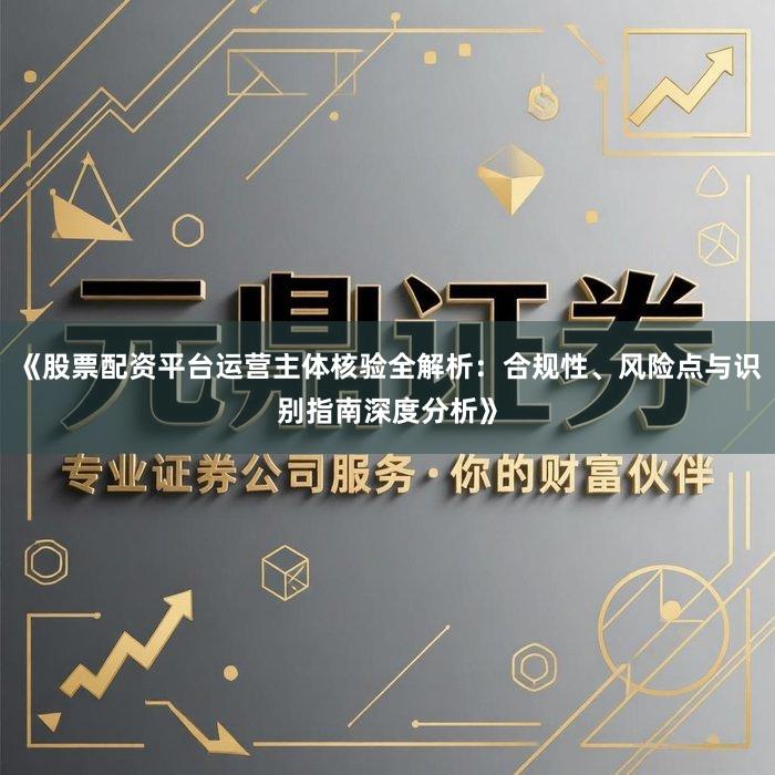 《股票配资平台运营主体核验全解析:合规性、风险点与识别指南深度分析》