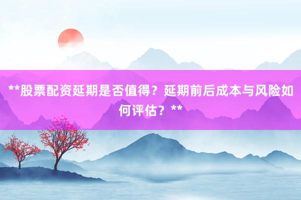 **股票配资延期是否值得？延期前后成本与风险如何评估？**