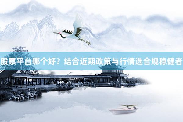 股票平台哪个好？结合近期政策与行情选合规稳健者