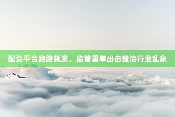 配资平台跑路频发，监管重拳出击整治行业乱象