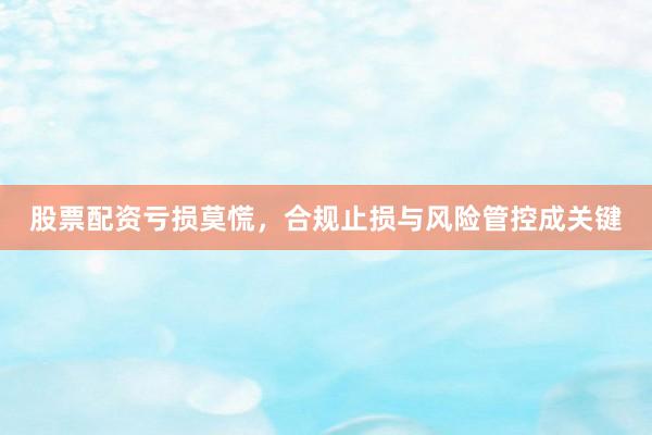 股票配资亏损莫慌,合规止损与风险管控成关键