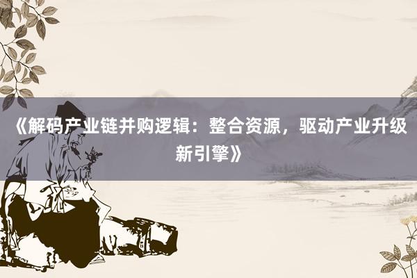 《解码产业链并购逻辑:整合资源,驱动产业升级新引擎》
