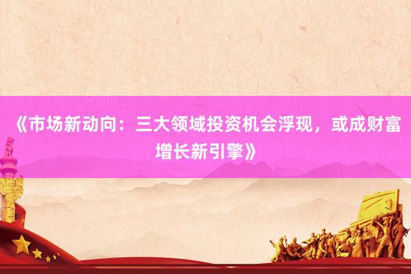 《市场新动向：三大领域投资机会浮现，或成财富增长新引擎》